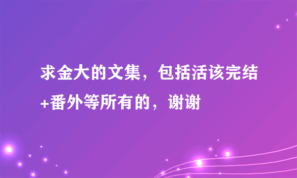 求金大的文集，包括活该完结+番外等所有的，谢谢