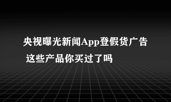 央视曝光新闻App登假货广告 这些产品你买过了吗