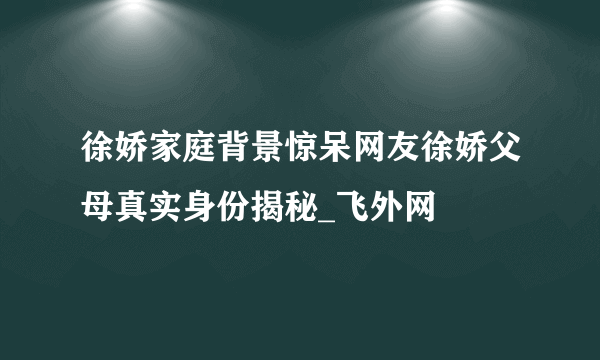 徐娇家庭背景惊呆网友徐娇父母真实身份揭秘_飞外网