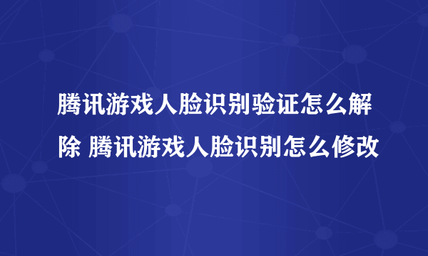 腾讯游戏人脸识别验证怎么解除 腾讯游戏人脸识别怎么修改