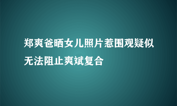 郑爽爸晒女儿照片惹围观疑似无法阻止爽斌复合