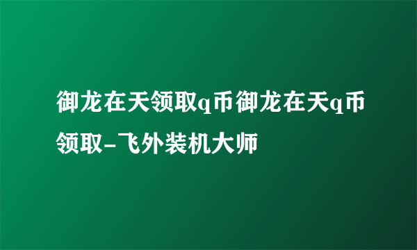 御龙在天领取q币御龙在天q币领取-飞外装机大师