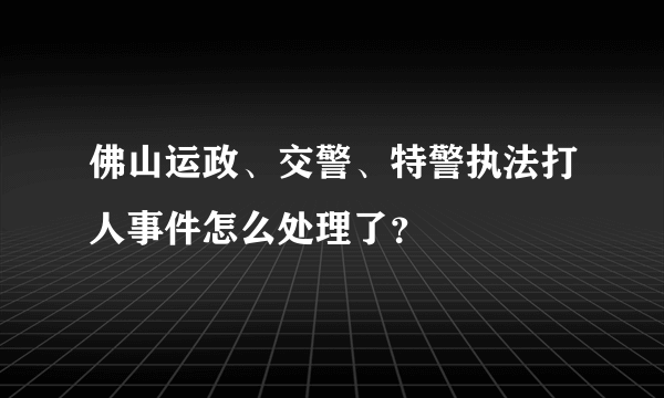 佛山运政、交警、特警执法打人事件怎么处理了？