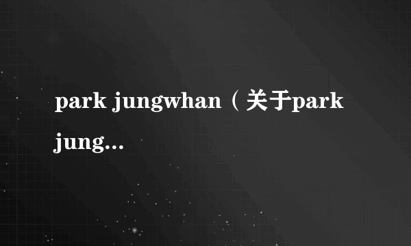 park jungwhan（关于park jungwhan的简介）