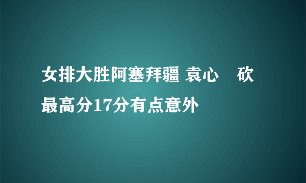 女排大胜阿塞拜疆 袁心玥砍最高分17分有点意外