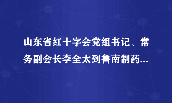 山东省红十字会党组书记、常务副会长李全太到鲁南制药集团参观指导