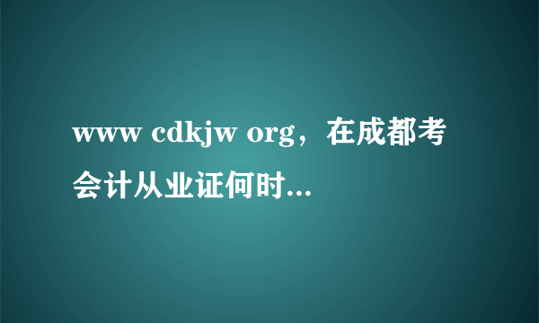 www cdkjw org，在成都考会计从业证何时报名参考大概几月份能拿到证书