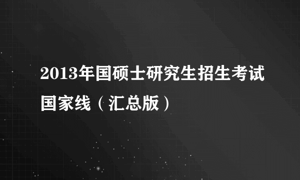 2013年国硕士研究生招生考试国家线（汇总版）