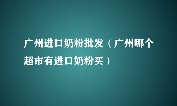 广州进口奶粉批发（广州哪个超市有进口奶粉买）