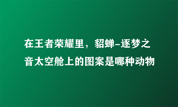 在王者荣耀里，貂蝉-逐梦之音太空舱上的图案是哪种动物