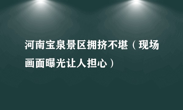 河南宝泉景区拥挤不堪（现场画面曝光让人担心）