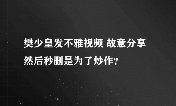 樊少皇发不雅视频 故意分享然后秒删是为了炒作？