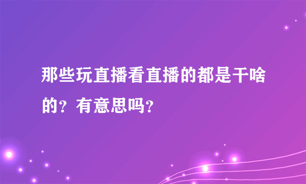 那些玩直播看直播的都是干啥的？有意思吗？