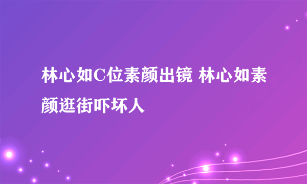 林心如C位素颜出镜 林心如素颜逛街吓坏人