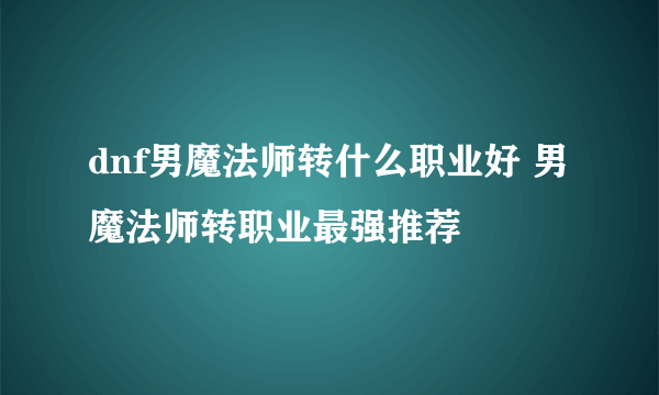 dnf男魔法师转什么职业好 男魔法师转职业最强推荐