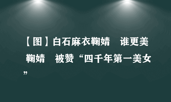 【图】白石麻衣鞠婧祎谁更美 鞠婧祎被赞“四千年第一美女”