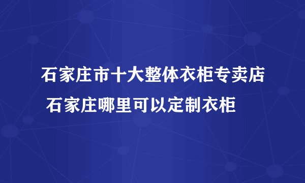 石家庄市十大整体衣柜专卖店 石家庄哪里可以定制衣柜