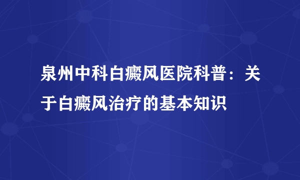 泉州中科白癜风医院科普：关于白癜风治疗的基本知识