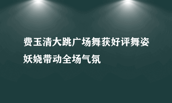 费玉清大跳广场舞获好评舞姿妖娆带动全场气氛