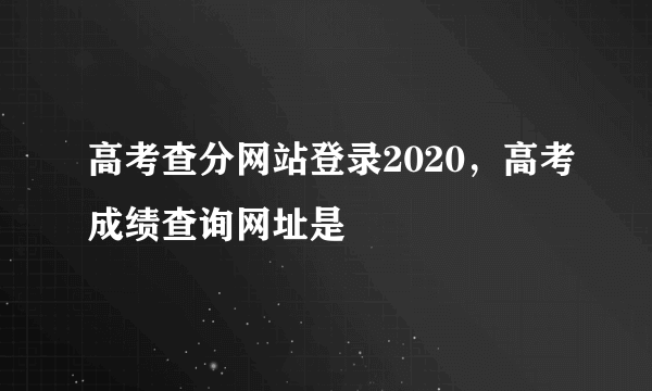 高考查分网站登录2020，高考成绩查询网址是