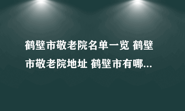 鹤壁市敬老院名单一览 鹤壁市敬老院地址 鹤壁市有哪些敬老院