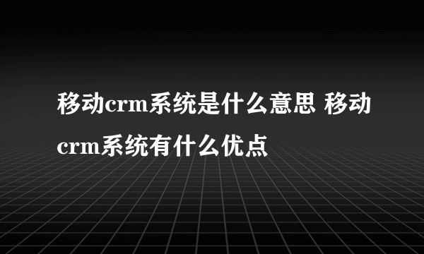 移动crm系统是什么意思 移动crm系统有什么优点