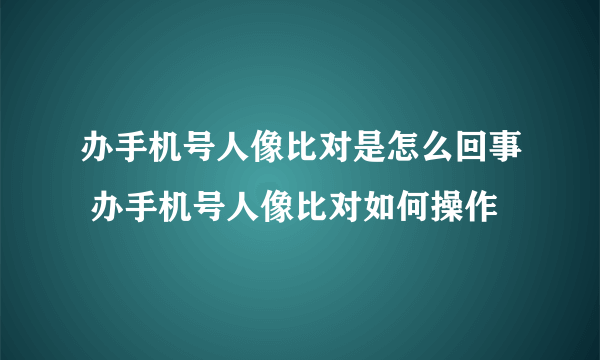 办手机号人像比对是怎么回事 办手机号人像比对如何操作