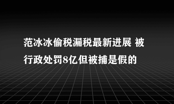 范冰冰偷税漏税最新进展 被行政处罚8亿但被捕是假的