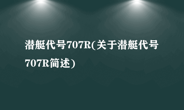 潜艇代号707R(关于潜艇代号707R简述)