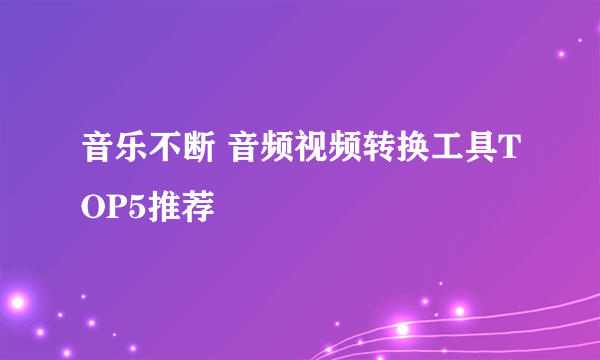 音乐不断 音频视频转换工具TOP5推荐