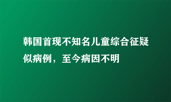 韩国首现不知名儿童综合征疑似病例，至今病因不明