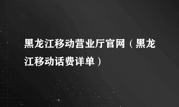 黑龙江移动营业厅官网（黑龙江移动话费详单）