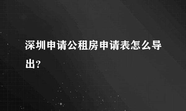 深圳申请公租房申请表怎么导出？