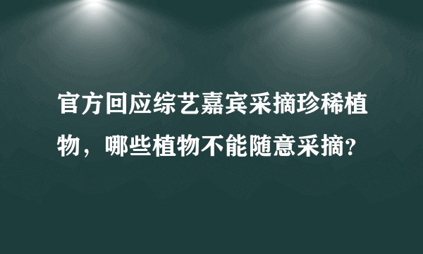 官方回应综艺嘉宾采摘珍稀植物，哪些植物不能随意采摘？