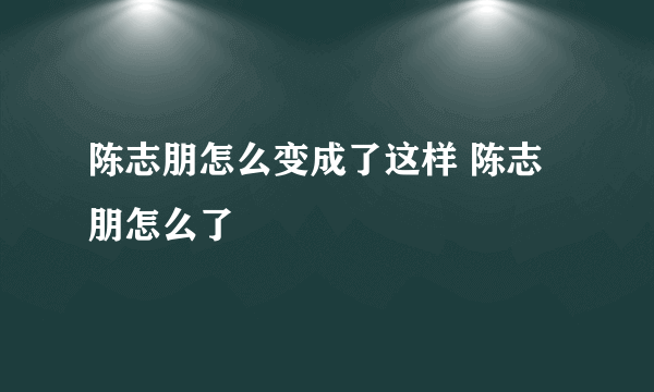 陈志朋怎么变成了这样 陈志朋怎么了