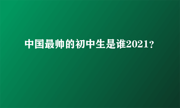 中国最帅的初中生是谁2021？