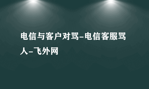 电信与客户对骂-电信客服骂人-飞外网