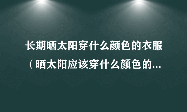 长期晒太阳穿什么颜色的衣服（晒太阳应该穿什么颜色的衣服最好）