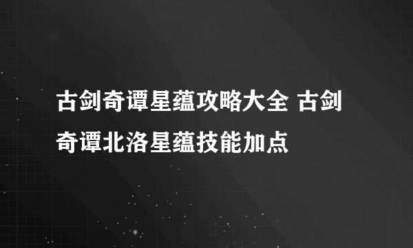 古剑奇谭星蕴攻略大全 古剑奇谭北洛星蕴技能加点