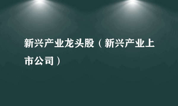 新兴产业龙头股（新兴产业上市公司）