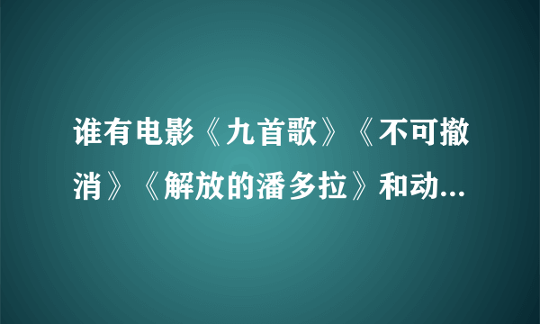 谁有电影《九首歌》《不可撤消》《解放的潘多拉》和动漫《亲吻姐姐》？，谢谢了~ 多的话加分，不全