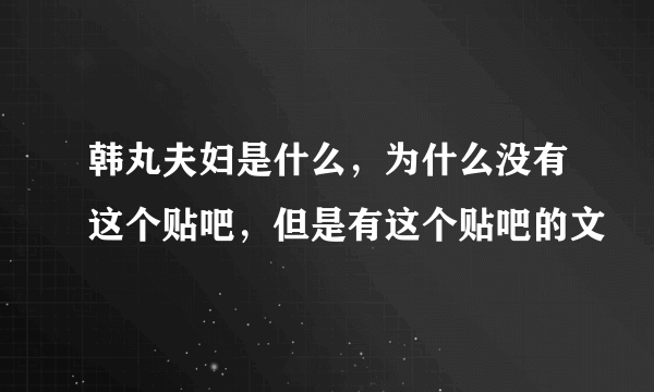 韩丸夫妇是什么，为什么没有这个贴吧，但是有这个贴吧的文