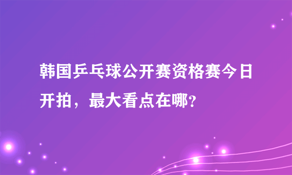 韩国乒乓球公开赛资格赛今日开拍，最大看点在哪？