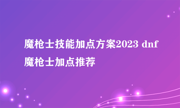 魔枪士技能加点方案2023 dnf魔枪士加点推荐