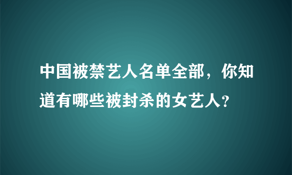 中国被禁艺人名单全部，你知道有哪些被封杀的女艺人？