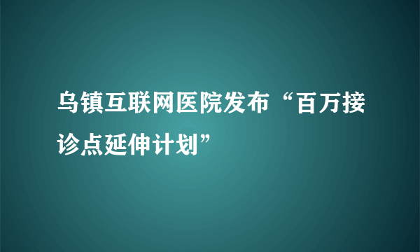 乌镇互联网医院发布“百万接诊点延伸计划”