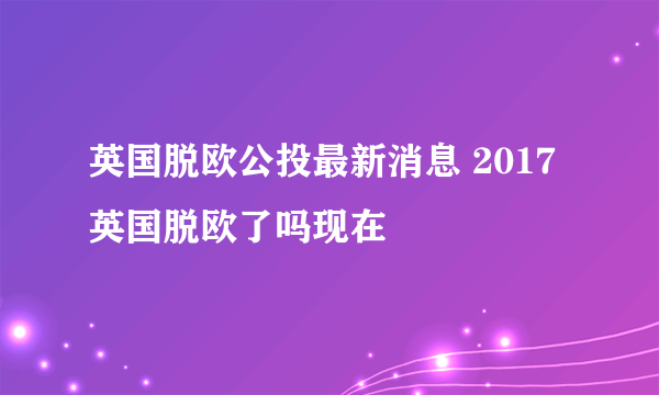 英国脱欧公投最新消息 2017英国脱欧了吗现在