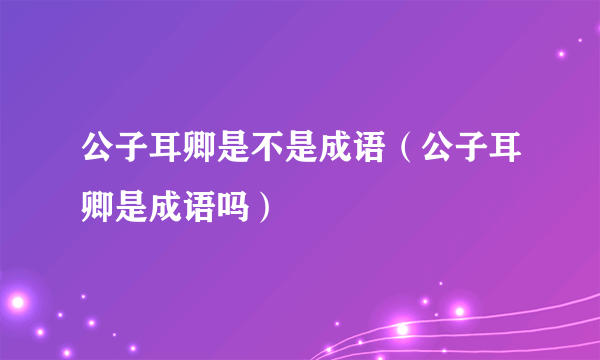 公子耳卿是不是成语（公子耳卿是成语吗）