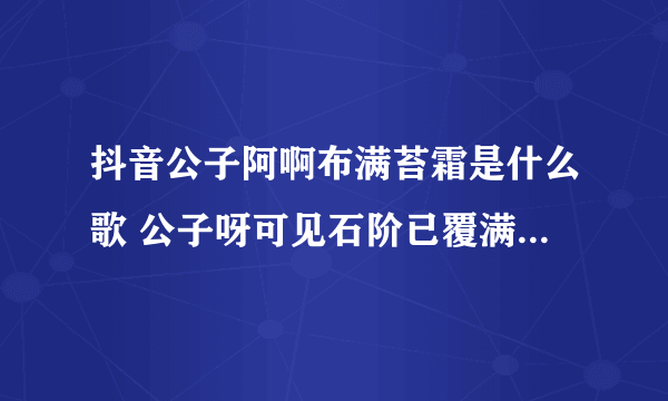 抖音公子阿啊布满苔霜是什么歌 公子呀可见石阶已覆满苔霜歌曲歌词