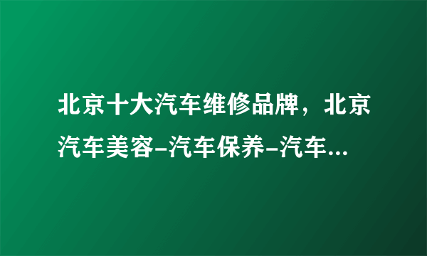 北京十大汽车维修品牌，北京汽车美容-汽车保养-汽车服务连锁店哪家好